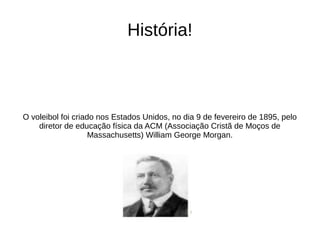História!
O voleibol foi criado nos Estados Unidos, no dia 9 de fevereiro de 1895, pelo
diretor de educação física da ACM (Associação Cristã de Moços de
Massachusetts) William George Morgan.
 