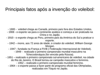 Principais fatos após a invenção do voleibol:
- 1900 - voleibol chega ao Canadá, primeiro país fora dos Estados Unidos.
- 1908 - o esporte vai para o continente asiático e começa a ser praticado na
China e no Japão.
- 1910 - o esporte chega ao Peru, primeiro país da América do Sul a praticar o
esporte.
- 1942 – morre, aos 72 anos de idade, o criador do voleibol, William George
Morgan.
- 1947 - fundada na França a FIVB ( Federação Internacional de Voleibol).
- 1949 - realizado o primeiro campeonato mundial masculino na
Tchecoslováquia (foi vencido pela Rússia).
- 1951 – realizado o primeiro campeonato sul-americano de voleibol, na cidade
do Rio de Janeiro. O Brasil tornou-se campeão masculino e feminino.
- 1952 – realizado o primeiro campeonato mundial feminino.
- 1964 – o esporte passa a fazer parte do programa oficial das Olimpíadas,
realizadas em Tóquio no Japão.
 