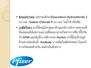 ส่ วนประกอบ ประกอบด้ วย Doxorubicin Hydrochloride 2
มก./มล., Sodium Chloride 9 มก./มล. ในน ้ำสำหรับฉีด
 เภสัชวิทยา ยำนี ้จัดอยูในกลุมยำต้ ำนมะเร็ ง กลไกกำรออกฤทธิ์
่
่
ที่แน่นอนยังไม่ทรำบแน่ ฤทธิ์ของยำอำจเกิดจำกกำรที่ยำนี ้ไปจับ
กับ DNA และยับยังกำรสร้ ำงกรด Nucleic ยำนี ้มีฤทธิ์กดภูมิ
้
ต้ ำนทำนโดยยับยัง้ Antibody บำงชนิดในสัตว์ทดลอง ในคนก็
อำจเกิดผลคล้ ำยกัน แต่มกเป็ นชัวครำว
ั
่


 