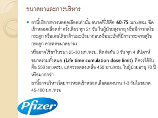 ขนำดยำและกำรบริ หำร


ยำนี ้บริ หำรทำงหลอดเลือดเท่ำนัน ขนำดที่ใช้ คือ 60-75 มก./ตรม. ฉีด
้
เข้ ำหลอดเลือดดำครังเดียว ทุก 21 วัน ในผู้ป่วยสุงอำยุ หรื อมีกำรกดไข
้
กระดูก หรื อเคยได้ ยำต้ ำนมะเร็ งมำก่อนหรื อมะเร็ งที่มีกำรกระจำยสูไข
่
กระดูก ควรลดขนำดยำลง
หรื ออำจใช้ ยำในขนำ 25-30 มก./ตรม. ติดต่อกัน 3 วัน ทุก 4 สัปดำห์
ขนำดรวมทังหมด (Life time cumulation dose limit) ที่ควรได้ รับ
้
คือ 550 มก./ตรม. แต่ควรลดลงเหลือ 450 มก./ตรม. ในผู้ป่วยอำยุ 70 ปี
หรื อมำกกว่ำ
ยำนี ้อำจบริ หำรโดยกำรหยดเข้ ำหลอดเลือดแดงนำน 1-3 วันในขนำด
45-100 มก./ตรม.

 