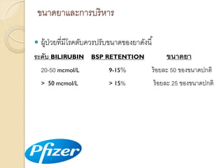 ขนำดยำและกำรบริ หำร


ผู้ป่วยที่มีโรคตับควรปรับขนำดของยำดังนี ้
ขนาดยา

ระดับ BILIRUBIN

BSP RETENTION

20-50 mcmol/L

9-15%

ร้ อยละ 50 ของขนำดปกติ

> 50 mcmol/L

> 15%

ร้ อยละ 25 ของขนำดปกติ

 