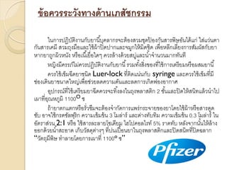 ข้ อควรระวังทางด้ านเภสัชกรรม
ในกำรปฏิบติงำนกับยำนี ้บุคลำกรจะต้ องสวมชุดปองกันสำรพิษอันได้ แก่ ใส่แว่นตำ
ั
้
กันสำรเคมี สวมถุงมือและใช้ ผ้ำปิ ดปำกและจมูกให้ มิดชิด เพื่อหลีกเลี่ยงกำรสัมผัสกับยำ
หำกยำถูกผิวหนัง หรื อเนื ้เยื่อใดๆ ควรล้ ำงด้ วยสบูและน ้ำจำนวนมำกทันที
่
หญิงมีครรภ์ไม่ควรปฏิบติงำนกับยำนี ้ รวมทังสิงของที่ใช้ กำรเตรี ยมหรื อผสมยำนี ้
ั
้ ่
ควรใช้ เข็มฉีดยำชนิด Luer-lock ที่ติดแน่นกับ syringe และควรใช้ เข็มที่มี
ช่องเดินยำขนำดใหญ่เพื่อช่วยลดควำมดันและลดกำรเกิดฟองอำกำศ
อุปกรณ์ที่ใช้ เตรี ยมยำฉีดควรจะทิ ้งลงในถุงพลำสติก 2 ชันและปิ ดให้ สนิทแล้ วนำไป
้
เผำที่อณหภูมิ 1100O ซ
ุ
ถ้ ำยำตกแตกหรื อรั่วซึมจะต้ องจำกัดกำรแพร่กระจำยของยำโดยใช้ ผ้ำหรื อสำรดูด
ซับ อำจใช้ กรดซัลฟุริก ควำมเข้ มข้ น 3 โมล่ำร์ และด่ำงทับทิม ควำมเข้ มข้ น 0.3 โมล่ำร์ ใน
อัตรำส่วน 2:1 หรื อ ใช้ สำรละลำยโซเดียม ไฮโปคอลไรท์ 5% รำดทับ หลังจำกนันให้ ล้ำง
้
ออกด้ วยน ้ำสะอำด เก็บวัสดุตำงๆ ที่ปนเปื อนยำในถุงพลำสติกและปิ ดสนิทที่ปิดฉลำก
่
้
“วัตถุมีพิษ ทำลำยโดยกำรเผำที่ 1100o ซ”

 