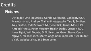 Credits
Pictures
Dirt Rider, One Industries, Gerald Geronimo, Concept2 USA,
Magnushamar, Andrew Trahan Photography, Tara P, Byi-Pan,
Trey Payton, Todd Stewart, Michelle Rick, James Morris PT,
Amped Fitness, Peter Mooney, Health Daddi, CrossFit RDU,
Inner Fight, Will Topete, DrNotley.com, Gwen Davie, Quan
Nguyen, mellow-stuff, Marco Anghinoni, James Beissel, Rudolf
Vlcek, webdigital.ca, and Sean Venn.

 