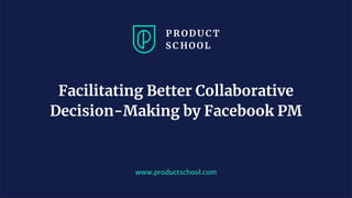 www.productschool.com
Facilitating Better Collaborative
Decision-Making by Facebook PM
 