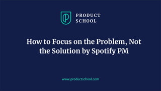 www.productschool.com
How to Focus on the Problem, Not
the Solution by Spotify PM
 