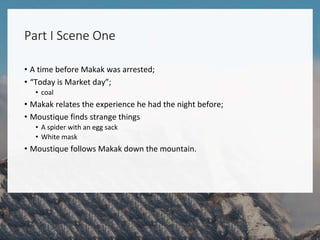 Part I Scene One
• A time before Makak was arrested;
• “Today is Market day”;
• coal
• Makak relates the experience he had the night before;
• Moustique finds strange things
• A spider with an egg sack
• White mask
• Moustique follows Makak down the mountain.
 