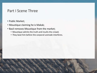 Part I Scene Three
• Public Market;
• Moustique claiming he is Makak;
• Basil removes Moustique from the market;
• Moustique admits the truth and insults the crowd;
• They beat him before the corporal Lestrade interferes.
 
