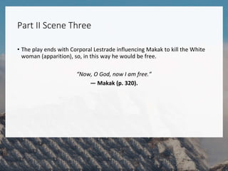 Part II Scene Three
• The play ends with Corporal Lestrade influencing Makak to kill the White
woman (apparition), so, in this way he would be free.
“Now, O God, now I am free.”
— Makak (p. 320).
 