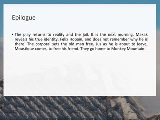 Epilogue
• The play returns to reality and the jail. It is the next morning. Makak
reveals his true identity, Felix Hobain, and does not remember why he is
there. The corporal sets the old man free. Jus as he is about to leave,
Moustique comes, to free his friend. They go home to Monkey Mountain.
 