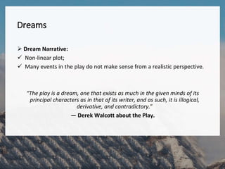 Dreams
 Dream Narrative:
 Non-linear plot;
 Many events in the play do not make sense from a realistic perspective.
“The play is a dream, one that exists as much in the given minds of its
principal characters as in that of its writer, and as such, it is illogical,
derivative, and contradictory.”
— Derek Walcott about the Play.
 