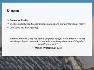 Dreams
 Dream vs. Reality:
 Oscillation between Makak’s hallucinations and our perception of reality;
 Confusing in a first reading.
“I am an old man. Send me home, Corporal. I suffer from madness. I does
see things. Spirits does talk to me. All I have is my dreams and they don’t
trouble your soul.”
— Makak (Prologue, p. 225).
 