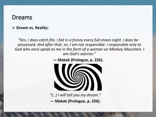Dreams
 Dream vs. Reality:
“Sirs, I does catch fits. I fall in a frenzy every full-moon night. I does be
possessed. And after that, sir, I am not responsible. I responsible only to
God who once speak to me in the form of a woman on Monkey Mountain. I
am God’s warrior.”
— Makak (Prologue, p. 226).
“(…) I will tell you my dream.”
— Makak (Prologue, p. 226).
 