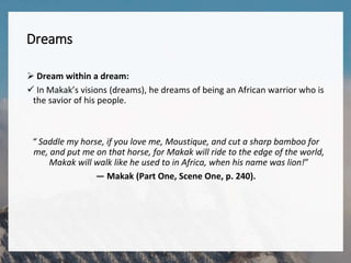 Dreams
 Dream within a dream:
 In Makak’s visions (dreams), he dreams of being an African warrior who is
the savior of his people.
“ Saddle my horse, if you love me, Moustique, and cut a sharp bamboo for
me, and put me on that horse, for Makak will ride to the edge of the world,
Makak will walk like he used to in Africa, when his name was lion!”
— Makak (Part One, Scene One, p. 240).
 