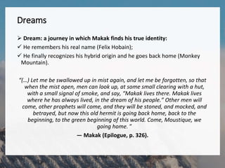 Dreams
 Dream: a journey in which Makak finds his true identity:
 He remembers his real name (Felix Hobain);
 He finally recognizes his hybrid origin and he goes back home (Monkey
Mountain).
“(…) Let me be swallowed up in mist again, and let me be forgotten, so that
when the mist open, men can look up, at some small clearing with a hut,
with a small signal of smoke, and say, “Makak lives there. Makak lives
where he has always lived, in the dream of his people.” Other men will
come, other prophets will come, and they will be stoned, and mocked, and
betrayed, but now this old hermit is going back home, back to the
beginning, to the green beginning of this world. Come, Moustique, we
going home. ”
— Makak (Epilogue, p. 326).
 