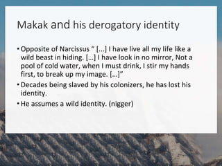 Makak and his derogatory identity
•Opposite of Narcissus “ [...] I have live all my life like a
wild beast in hiding. […] I have look in no mirror, Not a
pool of cold water, when I must drink, I stir my hands
first, to break up my image. […]”
•Decades being slaved by his colonizers, he has lost his
identity.
•He assumes a wild identity. (nigger)
 