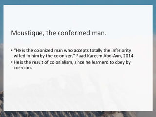 Moustique, the conformed man.
• “He is the colonized man who accepts totally the inferiority
willed in him by the colonizer.” Raad Kareem Abd-Aun, 2014
• He is the result of colonialism, since he learnerd to obey by
coercion.
 