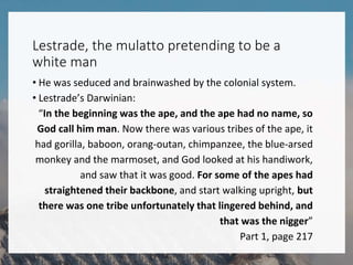 Lestrade, the mulatto pretending to be a
white man
• He was seduced and brainwashed by the colonial system.
• Lestrade’s Darwinian:
“In the beginning was the ape, and the ape had no name, so
God call him man. Now there was various tribes of the ape, it
had gorilla, baboon, orang-outan, chimpanzee, the blue-arsed
monkey and the marmoset, and God looked at his handiwork,
and saw that it was good. For some of the apes had
straightened their backbone, and start walking upright, but
there was one tribe unfortunately that lingered behind, and
that was the nigger”
Part 1, page 217
 