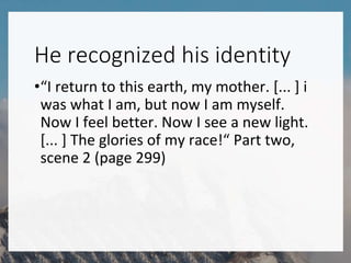 He recognized his identity
•“I return to this earth, my mother. [... ] i
was what I am, but now I am myself.
Now I feel better. Now I see a new light.
[... ] The glories of my race!“ Part two,
scene 2 (page 299)
 