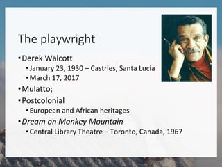 The playwright
•Derek Walcott
•January 23, 1930 – Castries, Santa Lucia
•March 17, 2017
•Mulatto;
•Postcolonial
•European and African heritages
•Dream on Monkey Mountain
•Central Library Theatre – Toronto, Canada, 1967
 