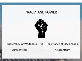 “RACE” AND POWER
Supremacy of Whiteness vs Resistance of Black People
Eurocentrism Afrocentrism
 