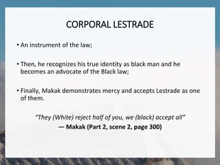 CORPORAL LESTRADE
• An instrument of the law;
• Then, he recognizes his true identity as black man and he
becomes an advocate of the Black law;
• Finally, Makak demonstrates mercy and accepts Lestrade as one
of them.
“They (White) reject half of you, we (black) accept all”
— Makak (Part 2, scene 2, page 300)
 