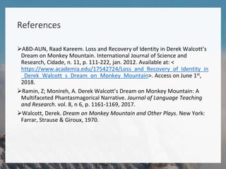 References
ABD-AUN, Raad Kareem. Loss and Recovery of Identity in Derek Walcott’s
Dream on Monkey Mountain. International Journal of Science and
Research, Cidade, n. 11, p. 111-222, jan. 2012. Available at: <
https://www.academia.edu/17542724/Loss_and_Recovery_of_Identity_in
_Derek_Walcott_s_Dream_on_Monkey_Mountain>. Access on June 1st,
2018.
Ramin, Z; Monireh, A. Derek Walcott’s Dream on Monkey Mountain: A
Multifaceted Phantasmagorical Narrative. Journal of Language Teaching
and Research. vol. 8, n 6, p. 1161-1169, 2017.
Walcott, Derek. Dream on Monkey Mountain and Other Plays. New York:
Farrar, Strause & Giroux, 1970.
 