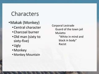 Characters
•Makak (Monkey)
•Central character
•Charcoal burner
•Old man (sixty to
sixty-five)
•Ugly
•Monkey
•Monkey Mountain
Corporal Lestrade
Guard of the town jail
Mulatto
“White in mind and
black in body”
Racist
 