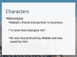 Characters
•Moustique
•Makak’s friend and partner in business;
•“a twist foot God give me”.
•He was found drunk by Makak and was
saved by him.
 