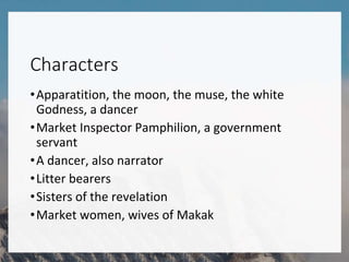 Characters
•Apparatition, the moon, the muse, the white
Godness, a dancer
•Market Inspector Pamphilion, a government
servant
•A dancer, also narrator
•Litter bearers
•Sisters of the revelation
•Market women, wives of Makak
 