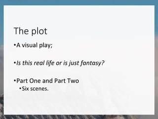 The plot
•A visual play;
•Is this real life or is just fantasy?
•Part One and Part Two
•Six scenes.
 