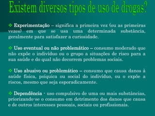  Experimentação – significa a primeira vez (ou as primeiras
vezes) em que se usa uma determinada substância,
geralmente para satisfazer a curiosidade.

 Uso eventual ou não problemático – consumo moderado que
não expõe o indivíduo ou o grupo a situações de risco para a
sua saúde e do qual não decorrem problemas sociais.

 Uso abusivo ou problemático – consumo que causa danos à
saúde física, psíquica ou social do indivíduo, ou o expõe a
riscos, mesmo que seja esporadicamente.

 Dependência - uso compulsivo de uma ou mais substâncias,
priorizando-se o consumo em detrimento dos danos que causa
e de outros interesses pessoais, sociais ou profissionais.
 