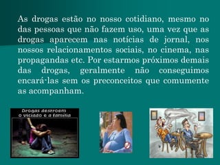 As drogas estão no nosso cotidiano, mesmo no
das pessoas que não fazem uso, uma vez que as
drogas aparecem nas notícias de jornal, nos
nossos relacionamentos sociais, no cinema, nas
propagandas etc. Por estarmos próximos demais
das drogas, geralmente não conseguimos
encará-las sem os preconceitos que comumente
as acompanham.
 
