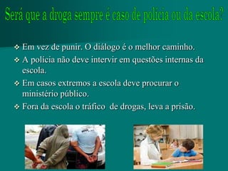  Em vez de punir. O diálogo é o melhor caminho.
 A polícia não deve intervir em questões internas da
  escola.
 Em casos extremos a escola deve procurar o
  ministério público.
 Fora da escola o tráfico de drogas, leva a prisão.
 