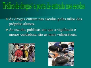  As drogas entram nas escolas pelas mãos dos
  próprios alunos.
 As escolas públicas em que a vigilância é
  menos cuidadosa são as mais vulneráveis.
 