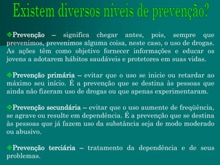 Prevenção – significa chegar antes, pois, sempre que
prevenimos, prevenimos alguma coisa, neste caso, o uso de drogas.
As ações têm como objetivo fornecer informações e educar os
jovens a adotarem hábitos saudáveis e protetores em suas vidas.

Prevenção primária – evitar que o uso se inicie ou retardar ao
máximo seu início. É a prevenção que se destina às pessoas que
ainda não fizeram uso de drogas ou que apenas experimentaram.

Prevenção secundária – evitar que o uso aumente de freqüência,
se agrave ou resulte em dependência. É a prevenção que se destina
às pessoas que já fazem uso da substância seja de modo moderado
ou abusivo.

Prevenção terciária – tratamento da dependência e de seus
problemas.
 