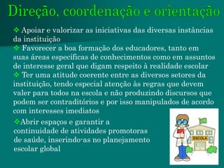  Apoiar e valorizar as iniciativas das diversas instâncias
da instituição
 Favorecer a boa formação dos educadores, tanto em
suas áreas específicas de conhecimentos como em assuntos
de interesse geral que digam respeito à realidade escolar
 Ter uma atitude coerente entre as diversos setores da
instituição, tendo especial atenção às regras que devem
valer para todos na escola e não produzindo discursos que
podem ser contraditórios e por isso manipulados de acordo
com interesses imediatos
Abrir espaços e garantir a
continuidade de atividades promotoras
de saúde, inserindo-as no planejamento
escolar global
 