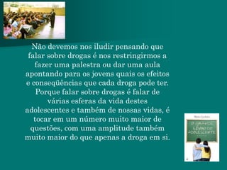 Não devemos nos iludir pensando que
 falar sobre drogas é nos restringirmos a
   fazer uma palestra ou dar uma aula
apontando para os jovens quais os efeitos
e conseqüências que cada droga pode ter.
    Porque falar sobre drogas é falar de
       várias esferas da vida destes
adolescentes e também de nossas vidas, é
   tocar em um número muito maior de
  questões, com uma amplitude também
muito maior do que apenas a droga em si.
 