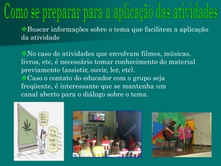Buscar informações sobre o tema que facilitem a aplicação
da atividade

No caso de atividades que envolvam filmes, músicas,
livros, etc, é necessário tomar conhecimento do material
previamente (assistir, ouvir, ler, etc).
Caso o contato do educador com o grupo seja
freqüente, é interessante que se mantenha um
canal aberto para o diálogo sobre o tema.
 