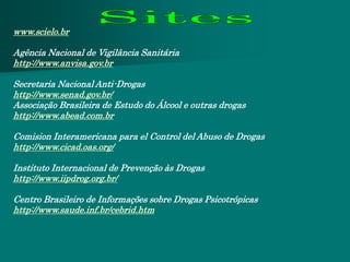 www.scielo.br

Agência Nacional de Vigilância Sanitária
http://www.anvisa.gov.br

Secretaria Nacional Anti-Drogas
http://www.senad.gov.br/
Associação Brasileira de Estudo do Álcool e outras drogas
http://www.abead.com.br

Comision Interamericana para el Control del Abuso de Drogas
http://www.cicad.oas.org/

Instituto Internacional de Prevenção às Drogas
http://www.iipdrog.org.br/

Centro Brasileiro de Informações sobre Drogas Psicotrópicas
http://www.saude.inf.br/cebrid.htm
 