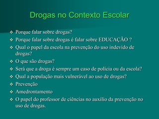 Drogas no Contexto Escolar

 Porque falar sobre drogas?
 Porque falar sobre drogas é falar sobre EDUCAÇÃO ?
 Qual o papel da escola na prevenção do uso indevido de
  drogas?
 O que são drogas?
 Será que a droga é sempre um caso de polícia ou da escola?
 Qual a população mais vulnerável ao uso de drogas?
 Prevenção
 Amedrontamento
 O papel do professor de ciências no auxílio da prevenção no
  uso de drogas.
 