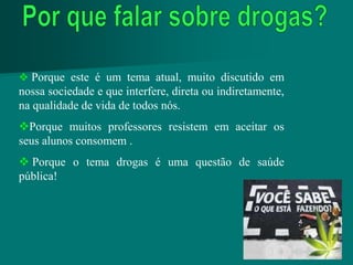  Porque este é um tema atual, muito discutido em
nossa sociedade e que interfere, direta ou indiretamente,
na qualidade de vida de todos nós.
Porque muitos professores resistem em aceitar os
seus alunos consomem .
 Porque o tema drogas é uma questão de saúde
pública!
 