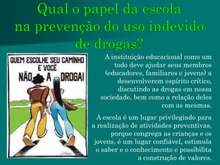 A instituição educacional como um
       todo deve ajudar seus membros
    (educadores, familiares e jovens) a
        desenvolverem espírito crítico,
        discutindo as drogas em nossa
  sociedade, bem como a relação deles
                      com as mesmas.
  A escola é um lugar privilegiado para
a realização de atividades preventivas,
       porque congrega as crianças e os
 jovens, é um lugar confiável, estimula
  o saber e o conhecimento e possibilita
                a construção de valores.
 