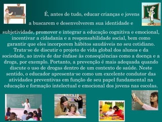 É, antes de tudo, educar crianças e jovens
           a buscarem e desenvolverem sua identidade e
subjetividade, promover e integrar a educação cognitiva e emocional,
     incentivar a cidadania e a responsabilidade social, bem como
  garantir que eles incorporem hábitos saudáveis no seu cotidiano.
      Trata-se de discutir o projeto de vida global dos alunos e da
sociedade, ao invés de dar ênfase às conseqüências como a doença e a
 droga, por exemplo. Portanto, a prevenção é mais adequada quando
    discute o uso de drogas dentro de um contexto de saúde. Neste
  sentido, o educador apresenta-se como um excelente condutor das
   atividades preventivas em função de seu papel fundamental na
 educação e formação intelectual e emocional dos jovens nas escolas.
 