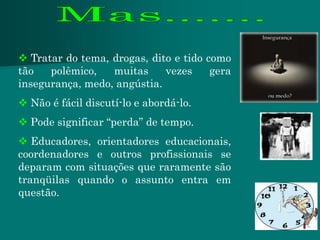  Tratar do tema, drogas, dito e tido como
tão   polêmico,   muitas     vezes     gera
insegurança, medo, angústia.
 Não é fácil discutí-lo e abordá-lo.
 Pode significar “perda” de tempo.
 Educadores, orientadores educacionais,
coordenadores e outros profissionais se
deparam com situações que raramente são
tranqüilas quando o assunto entra em
questão.
 