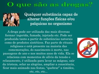 Qualquer substância capaz de
                 alterar funções físicas e/ou
                   psíquicas no organismo

    A droga pode ser utilizada das mais diversas
  formas: ingerida, fumada, injetada etc. Pode ser
  produzida tanto a partir de substâncias naturais
  como de produtos sintéticos. Faz parte de rituais
      religiosos e está presente na maioria das
     comemorações, do nascimento à morte, nas
passagens de ano e nos muitos anos de vida. Ela se
   relaciona com momentos de alívio da tensão e
relaxamento, é utilizada para lavar as mágoas, sair
da tristeza, selar as alegrias, ampliar a consciência,
ficar mais animado nas festas, “quebrar” a timidez,
                     etc, etc, etc...
 