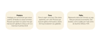 Feno
Feno é capim, erva seca. São obras
aparentes, sem vida. Pessoas que
buscam glória e fama para si, desta
forma já receberam seu galardão.
Palha
Representa obras sem firmeza, ou seja,
feita por pessoas inconstantes. São
levados, como a palha, por “todo vento
de doutrina” (Efésios 4:14).
Madeira
Analogia com uma árvore que cresce
sozinha. Simboliza as coisas humanas.
Pessoas que fazem as coisas mas que
não buscam glorificar a Deus e sim a si
mesmas (1 Coríntios 10:31).
 