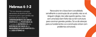 Hebreus 6 :1-2
¹ “Por isso, deixando os princípios
elementares da doutrina de Cristo,
avancemos para o que é perfeito, não
lançando de novo a base do
ARREPENDIMENTO DE OBRAS
MORTAS (1) e da FÉ EM DEUS (2),
² o ensino de BATISMOS (3) e da
IMPOSIÇÃO DE MÃOS (4), da
RESSURREIÇÃO DOS MORTOS (5) e
do JUÍZO ETERNO (6).”
Necessário ter a base bem consolidada,
semelhante a construção de um prédio, não se vê,
ninguém elogia, não sabe quanto gastou, mas
sem uma base bem feita não se tem estrutura
para construir grandes prédios. Só se dá atenção
para os fundamentos se a construção estiver com
problemas estruturais.
 