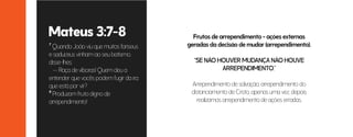 7 Quando João viu que muitos fariseus
e saduceus vinham ao seu batismo,
disse-lhes:
— Raça de víboras! Quem deu a
entender que vocês podem fugir da ira
que está por vir?
8 Produzam fruto digno de
arrependimento!
Frutos de arrependimento = ações externas
geradas da decisão de mudar (arrependimento).
“SE NÃO HOUVER MUDANÇA NÃO HOUVE
ARREPENDIMENTO.”
Arrependimento de salvação, arrependimento do
distanciamento de Cristo, apenas uma vez, depois
realizamos arrependimento de ações erradas.
Mateus 3:7-8
 