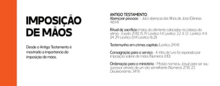 IMPOSIÇÃO
DE MÃOS
ANTIGO TESTAMENTO
Abençoar pessoas – Jacó abençoa dos filhos de José (Gênesis
48:14)
Ritual de sacrifício (mãos do ofertante colocadas na cabeça da
vítima - Êxodo 29:10, 15, 19; Levítico 1:4; Levítico 3:2, 8, 13 ; Levítico 4:4,
24, 29; Levítico 8:14; Levítico 16:21)
Testemunho em crimes capitais (Levítico 24:14)
Consagração para o serviço - A tribo de Levi foi separada por
imposição solene de mãos (Números 8:10)
Ordenação para o ministério - Moisés nomeou Josué para ser seu
sucessor através de um ato semelhante (Números 27:18, 23;
Deuteronômio 34:9).
Desde o Antigo Testamento é
mostrado a importancia da
imposição de mãos.
 