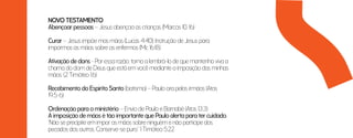 NOVO TESTAMENTO
Abençoar pessoas – Jesus abençoa as crianças (Marcos 10. 16)
Curar – Jesus impõe mas mãos (Lucas 4:40); Instrução de Jesus para
impormos as mãos sobre os enfermos (Mc 16:18)
Ativação de dons - Por essa razão, torno a lembrá-lo de que mantenha viva a
chama do dom de Deus que está em você mediante a imposição das minhas
mãos. (2 Timóteo 1:6)
Recebimento do Espírito Santo (batismo) – Paulo ora pelos irmãos (Atos
19:5-6)
Ordenação para o ministério – Envio de Paulo e Barnabé (Atos 13:3)
A imposição de mãos é tão importante que Paulo alerta para ter cuidado.
“Não se precipite em impor as mãos sobre ninguém e não participe dos
pecados dos outros. Conserve-se puro.” 1 Timóteo 5:22
 